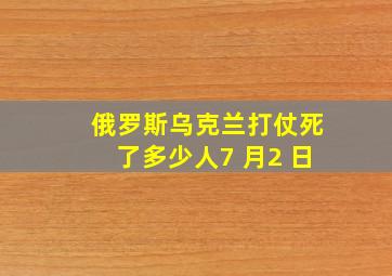 俄罗斯乌克兰打仗死了多少人7 月2 日